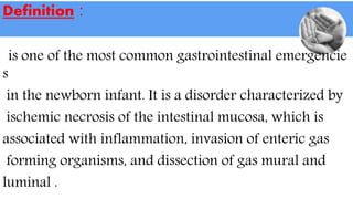 Definition :
is one of the most common gastrointestinal emergencie
s
in the newborn infant. It is a disorder characterized by
ischemic necrosis of the intestinal mucosa, which is
associated with inflammation, invasion of enteric gas
forming organisms, and dissection of gas mural and
luminal .
 