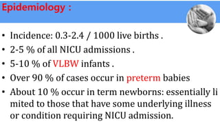 Epidemiology :
• Incidence: 0.3-2.4 / 1000 live births .
• 2-5 % of all NICU admissions .
• 5-10 % of VLBW infants .
• Over 90 % of cases occur in preterm babies
• About 10 % occur in term newborns: essentially li
mited to those that have some underlying illness
or condition requiring NICU admission.
 