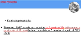 Clinical Presentation
 Fulminant presentation
 The onset of NEC usually occurs in the 1st 2 weeks of life (with a mean a
ge at onset of 12 days) but can be as late as 3 months of age in VLBW i
nfants
 