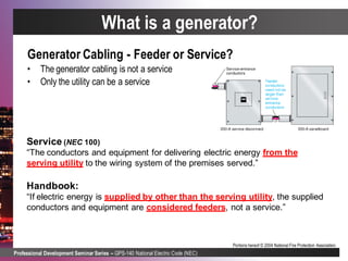 Professional Development Seminar Series – GPS-140 National Electric Code (NEC)
Portions hereof © 2004 National Fire Protection Association.
Service (NEC 100)
“The conductors and equipment for delivering electric energy from the
serving utility to the wiring system of the premises served.”
Handbook:
“If electric energy is supplied by other than the serving utility, the supplied
conductors and equipment are considered feeders, not a service.”
Generator Cabling - Feeder or Service?
• The generator cabling is not a service
• Only the utility can be a service
What is a generator?
 