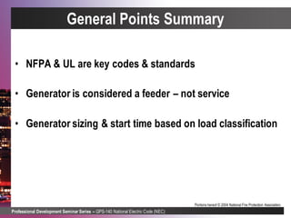 Professional Development Seminar Series – GPS-140 National Electric Code (NEC)
Portions hereof © 2004 National Fire Protection Association.
General Points Summary
• NFPA & UL are key codes & standards
• Generator is considered a feeder – not service
• Generator sizing & start time based on load classification
 