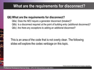 Professional Development Seminar Series – GPS-140 National Electric Code (NEC)
Portions hereof © 2004 National Fire Protection Association.
What are the requirements for disconnect?
Q6) What are the requirements for disconnect?
Q6a) Does the NEC require a generator disconnect (breaker)?
Q6b) Is a disconnect required at the point of building entry (additional disconnect)?
Q6c) Are there any exceptions to adding an additional disconnect?
This is an area of the code that is not overly clear. The following
slides will explore the codes verbiage on this topic.
 