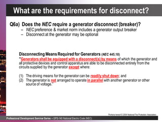 Professional Development Seminar Series – GPS-140 National Electric Code (NEC)
Portions hereof © 2004 National Fire Protection Association.
Q6a) Does the NEC require a generator disconnect (breaker)?
– NEC preference & market norm includes a generator output breaker
– Disconnect at the generator may be optional
Disconnecting MeansRequired for Generators (NEC 445.18)
“Generators shall be equipped with a disconnect(s) by means of which the generator and
all protective devices and control apparatus are able to be disconnected entirely from the
circuits supplied by the generator except where:
(1) The driving means for the generator can be readily shut down; and
(2) The generator is not arranged to operate in parallel with another generator or other
source of voltage.”
What are the requirements for disconnect?
 