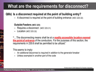 Professional Development Seminar Series – GPS-140 National Electric Code (NEC)
Portions hereof © 2004 National Fire Protection Association.
Q6b) Is a disconnect required at the point of building entry?
– A disconnect is required at the point of building entrance (NEC 225.32)
OutsideFeeders (NEC 225)
– Requires a disconnect (NEC 225.31)
– Location (NEC 225.32)
“... The disconnecting means shall be at a readily accessible location nearest
the pointof entrance of the conductors. For the purposes of this section, the
requirements in 230.6 shall be permitted to be utilized.”
Thisseems to imply:
– An additional disconnect is required in addition to the generator breaker
– Unless exempted in another part of the code
What are the requirements for disconnect?
 