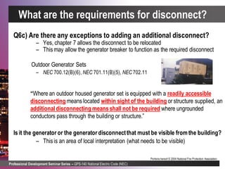 Professional Development Seminar Series – GPS-140 National Electric Code (NEC)
Portions hereof © 2004 National Fire Protection Association.
Q6c) Are there any exceptions to adding an additional disconnect?
– Yes, chapter 7 allows the disconnect to be relocated
– Thismay allow the generator breaker to function as the required disconnect
Outdoor Generator Sets
– NEC 700.12(B)(6), NEC 701.11(B)(5), NEC 702.11
“Where an outdoor housed generator set is equipped with a readily accessible
disconnecting means located within sight of the building or structure supplied, an
additionaldisconnecting meansshall not be required where ungrounded
conductors pass through the building or structure.”
Is it the generator or the generator disconnectthat must be visible from the building?
– Thisis an area of local interpretation (what needs to be visible)
What are the requirements for disconnect?
 