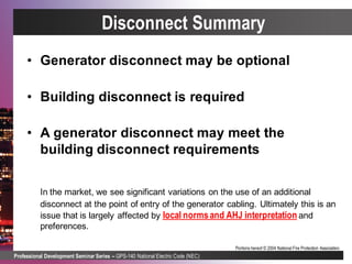 Professional Development Seminar Series – GPS-140 National Electric Code (NEC)
Portions hereof © 2004 National Fire Protection Association.
Disconnect Summary
• Generator disconnect may be optional
• Building disconnect is required
• A generator disconnect may meet the
building disconnect requirements
In the market, we see significant variations on the use of an additional
disconnect at the point of entry of the generator cabling. Ultimately this is an
issue that is largely affected by local normsand AHJ interpretation and
preferences.
 
