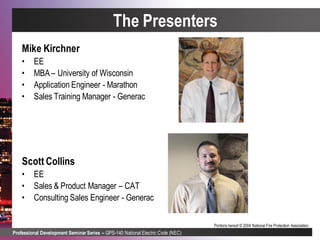 Professional Development Seminar Series – GPS-140 National Electric Code (NEC)
Portions hereof © 2004 National Fire Protection Association.
The Presenters
Mike Kirchner
• EE
• MBA – University of Wisconsin
• Application Engineer - Marathon
• Sales Training Manager - Generac
Scott Collins
• EE
• Sales & Product Manager – CAT
• Consulting Sales Engineer - Generac
 