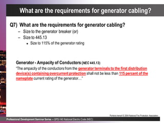 Professional Development Seminar Series – GPS-140 National Electric Code (NEC)
Portions hereof © 2004 National Fire Protection Association.
Q7) What are the requirements for generator cabling?
– Size to the generator breaker (or)
– Size to 445.13
 Size to 115% of the generator rating
Generator - Ampacity of Conductors (NEC 445.13)
“The ampacity of the conductors from the generator terminals to the first distribution
device(s) containing overcurrent protection shall not be less than 115 percent of the
nameplate current rating of the generator…”
What are the requirements for generator cabling?
 
