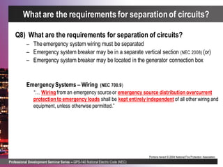 Professional Development Seminar Series – GPS-140 National Electric Code (NEC)
Portions hereof © 2004 National Fire Protection Association.
What are the requirements for separationof circuits?
Q8) What are the requirements for separation of circuits?
– The emergency system wiring must be separated
– Emergency system breaker may be in a separate vertical section (NEC 2008) (or)
– Emergency system breaker may be located in the generator connection box
EmergencySystems – Wiring (NEC 700.9)
“… Wiring from an emergency source or emergency source distribution overcurrent
protection to emergency loads shall be kept entirely independent of all other wiring and
equipment, unless otherwise permitted.”
 