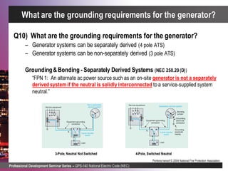 Professional Development Seminar Series – GPS-140 National Electric Code (NEC)
Portions hereof © 2004 National Fire Protection Association.
Q10) What are the grounding requirements for the generator?
– Generator systems can be separately derived (4 pole ATS)
– Generator systems can be non-separately derived (3 pole ATS)
Grounding&Bonding - Separately Derived Systems (NEC 250.20 (D))
“FPN 1: An alternate ac power source such as an on-site generator is not a separately
derived system if the neutral is solidly interconnected to a service-supplied system
neutral.”
What are the grounding requirements for the generator?
3-Pole, Neutral Not Switched 4-Pole, Switched Neutral
 