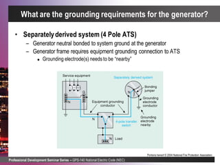 Professional Development Seminar Series – GPS-140 National Electric Code (NEC)
Portions hereof © 2004 National Fire Protection Association.
• Separatelyderived system (4 Pole ATS)
– Generator neutral bonded to system ground at the generator
– Generator frame requires equipment grounding connection to ATS
 Grounding electrode(s) needs to be “nearby”
What are the grounding requirements for the generator?
 