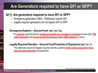 Professional Development Seminar Series – GPS-140 National Electric Code (NEC)
Portions hereof © 2004 National Fire Protection Association.
Q11) Are generators required to have GFI or GFP?
– Emergency generators (480v, 1000amps) require GFI
– Legally required generators do not require GFI or GFP
EmergencySystems – Ground Fault (NEC 700.7 (D))
“To indicate a ground fault in solidly grounded wye emergency systems of more than 150
volts to ground and circuit-protective devices rated 1000 amperes or more.”
LegallyRequired Standby -- Ground-FaultProtection ofEquipment (NEC 701.17)
“The alternate source for legally required standby systems shall not be required to have
ground-fault protection of equipment.”
Are Generators required to have GFI or GFP?
 
