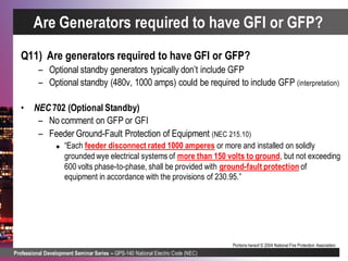 Professional Development Seminar Series – GPS-140 National Electric Code (NEC)
Portions hereof © 2004 National Fire Protection Association.
Q11) Are generators required to have GFI or GFP?
– Optional standby generators typically don’t include GFP
– Optional standby (480v, 1000 amps) could be required to include GFP (interpretation)
• NEC 702 (Optional Standby)
– No comment on GFP or GFI
– Feeder Ground-Fault Protection of Equipment (NEC 215.10)
 “Each feeder disconnect rated 1000 amperes or more and installed on solidly
grounded wye electrical systems of more than 150 volts to ground, but not exceeding
600 volts phase-to-phase, shall be provided with ground-fault protection of
equipment in accordance with the provisions of 230.95.”
Are Generators required to have GFI or GFP?
 