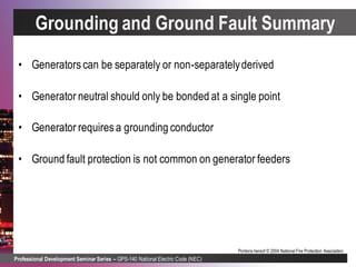 Professional Development Seminar Series – GPS-140 National Electric Code (NEC)
Portions hereof © 2004 National Fire Protection Association.
Grounding and Ground Fault Summary
• Generators can be separately or non-separatelyderived
• Generator neutral should only be bonded at a single point
• Generator requires a grounding conductor
• Ground fault protection is not common on generator feeders
 