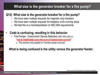 Professional Development Seminar Series – GPS-140 National Electric Code (NEC)
Portions hereof © 2004 National Fire Protection Association.
Q12) What size is the generator breaker for a fire pump?
– We have seen multiple requests for magnetic only breakers
– We have seen multiple requests for breakers at 6x running amps
– We feel this is a misinterpretation of NEC 695 requirements
• Code is confusing, resulting in this behavior
– Fire Pumps - Overcurrent Device Selection (NEC 695.4(B)(1))
“set to indefinitely carry the sum of locked rotor current”
 This section only applies to “remote power sources”
What is being confused is the utility versus the generator feeder.
What size is the generator breaker for a fire pump?
 
