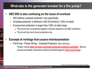 Professional Development Seminar Series – GPS-140 National Electric Code (NEC)
Portions hereof © 2004 National Fire Protection Association.
• NEC 695 is also confusing on the issue of overload
– NEC defines overload protection very specifically
– Overload protection is defined in 430.32 (limited to 125% of rated)
– If overcurrent protection is larger than 125% of rated amps
 The circuit has no protection against overload (based on the NEC definition)
 The circuit has short circuit protection only
• Example of verbiage that causes misinterpretation
– Fire Pump - Power Wiring - Overload Protection (NEC 695.6(D))
“Power circuits shall not have automatic protection against overloads. Branch
circuits and feeder conductors shall be protected against short circuit only.”
What size is the generator breaker for a fire pump?
 