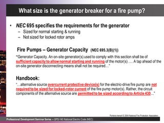 Professional Development Seminar Series – GPS-140 National Electric Code (NEC)
Portions hereof © 2004 National Fire Protection Association.
• NEC 695 specifies the requirements for the generator
– Sized for normal starting & running
– Not sized for locked rotor amps
Fire Pumps – Generator Capacity (NEC 695.3(B)(1))
“Generator Capacity. An on-site generator(s) used to comply with this section shall be of
sufficient capacity to allownormal starting and running of the motor(s) …. A tap ahead of the
on-site generator disconnecting means shall not be required…”
Handbook:
“…alternative source overcurrent protective device(s) for the electric-drive fire pump are not
required to be sized for locked-rotor current of the fire pump motor(s). Rather, the circuit
components of the alternative source are permitted to be sized according to Article 430...”
What size is the generator breaker for a fire pump?
 