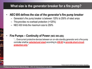 Professional Development Seminar Series – GPS-140 National Electric Code (NEC)
Portions hereof © 2004 National Fire Protection Association.
• NEC 695 defines the size of the generator’s fire pump breaker
– Generator’s fire pump breaker is between 125% to 250% of rated amps
– Thisprovides no overload protection (>125%)
– NEC430 limits the maximum size to 250%
• Fire Pumps – Continuity of Power (NEC 695.4(B))
“... Overcurrent protective devices between an on-site standby generator and a fire pump
controller shall be selected and sized according to 430.62 to provide short-circuit
protection only.”
What size is the generator breaker for a fire pump?
 