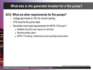 Professional Development Seminar Series – GPS-140 National Electric Code (NEC)
Portions hereof © 2004 National Fire Protection Association.
Q13) What are other requirements for fire pumps?
– Voltage dip limited to 15% for normal starting
– ATS must be fire pump rated
– Generator must meet requirements for NFPA 110 Level 1
 Reliable fuel (AHJ may require on-site fuel)
 Remote audible alarm
 NFPA 110 testing, maintenance and recording requirements
What size is the generator breaker for a fire pump?
 