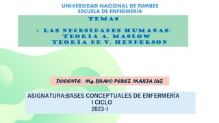 UNIVERSIDAD NACIONAL DE TUMBES
ESCUELA DE ENFERMERÍA
TEMAS
 LAS NECESIDADES HUMANAS:
TEORIA A. MASLOW
TEORÍA DE V. HENDERSON
DOCENTE: Mg. BRAVO PEREZ MARIA LUZ
ASIGNATURA:BASES CONCEPTUALES DE ENFERMERÍA
I CICLO
2023-I
 