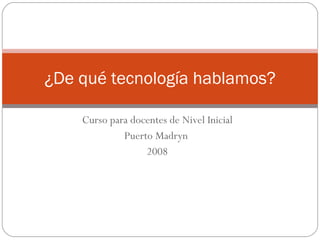 Curso para docentes de Nivel Inicial Puerto Madryn  2008 ¿De qué tecnología hablamos? 