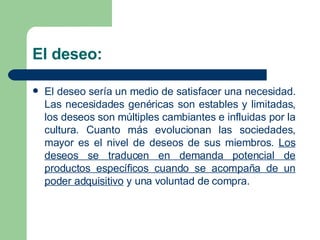 El deseo: El deseo sería un medio de satisfacer una necesidad. Las necesidades genéricas son estables y limitadas, los deseos son múltiples cambiantes e influidas por la cultura. Cuanto más evolucionan las sociedades, mayor es el nivel de deseos de sus miembros.  Los deseos se traducen en demanda potencial de productos específicos cuando se acompaña de un poder adquisitivo  y una voluntad de compra. 
