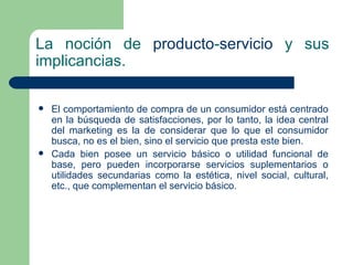La noción de  producto - servicio  y sus implicancias. El  comportamiento  de compra de un  consumidor  está centrado en la búsqueda de satisfacciones, por lo tanto, la idea central del marketing es la de considerar que lo que el consumidor busca, no es el bien, sino el servicio que presta este bien.  Cada bien posee un servicio básico o  utilidad  funcional de base, pero pueden incorporarse  servicios  suplementarios o utilidades secundarias como la estética, nivel social, cultural, etc., que complementan el servicio básico.  