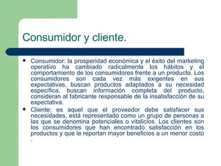 Consumidor y cliente. Consumidor: la prosperidad económica y el éxito del marketing operativo ha cambiado radicalmente los hábitos y el comportamiento de los consumidores frente a un producto. Los consumidores son cada vez más exigentes en sus expectativas, buscan productos adaptados a su necesidad específica, buscan  información  completa del producto, consideran al fabricante responsable de la insatisfacción de su expectativa.  Cliente: es aquel que el proveedor debe satisfacer sus necesidades, está representado como un grupo de personas a las que se denomina potenciales o vitalicios. Los  clientes  son los consumidores que han encontrado satisfacción en los productos y que le reportan mayor beneficios a un menor  costo . 