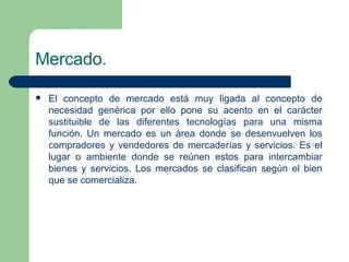 Mercado. El concepto de mercado está muy ligada al concepto de necesidad genérica por ello pone su acento en el carácter sustituible de las diferentes tecnologías para una misma función. Un mercado es un área donde se desenvuelven los compradores y vendedores de mercaderías y servicios. Es el lugar o  ambiente  donde se reúnen estos para intercambiar bienes y servicios. Los mercados se clasifican según el bien que se comercializa. 