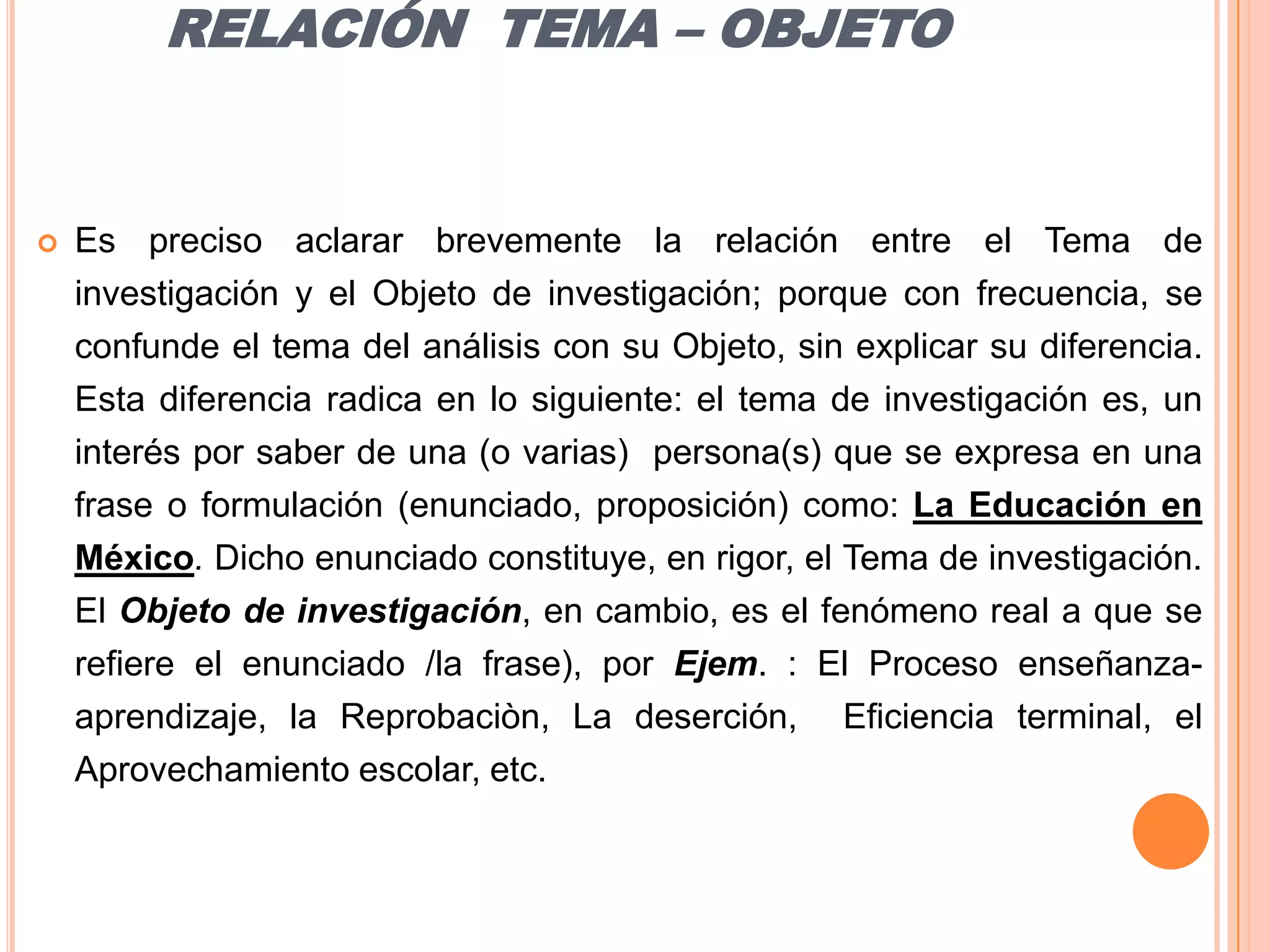 RELACIÓN  TEMA – OBJETOEs preciso aclarar brevemente la relación entre el Tema de investigación y el Objeto de investigación; porque con frecuencia, se confunde el tema del análisis con su Objeto, sin explicar su diferencia. Esta diferencia radica en lo siguiente: el tema de investigación es, un interés por saber de una (o varias)  persona(s) que se expresa en una frase o formulación (enunciado, proposición) como: La Educación en México. Dicho enunciado constituye, en rigor, el Tema de investigación. El Objeto de investigación, en cambio, es el fenómeno real a que se refiere el enunciado /la frase), por Ejem. : El Proceso enseñanza-aprendizaje, la Reprobaciòn, La deserción,  Eficiencia terminal, el Aprovechamiento escolar, etc.