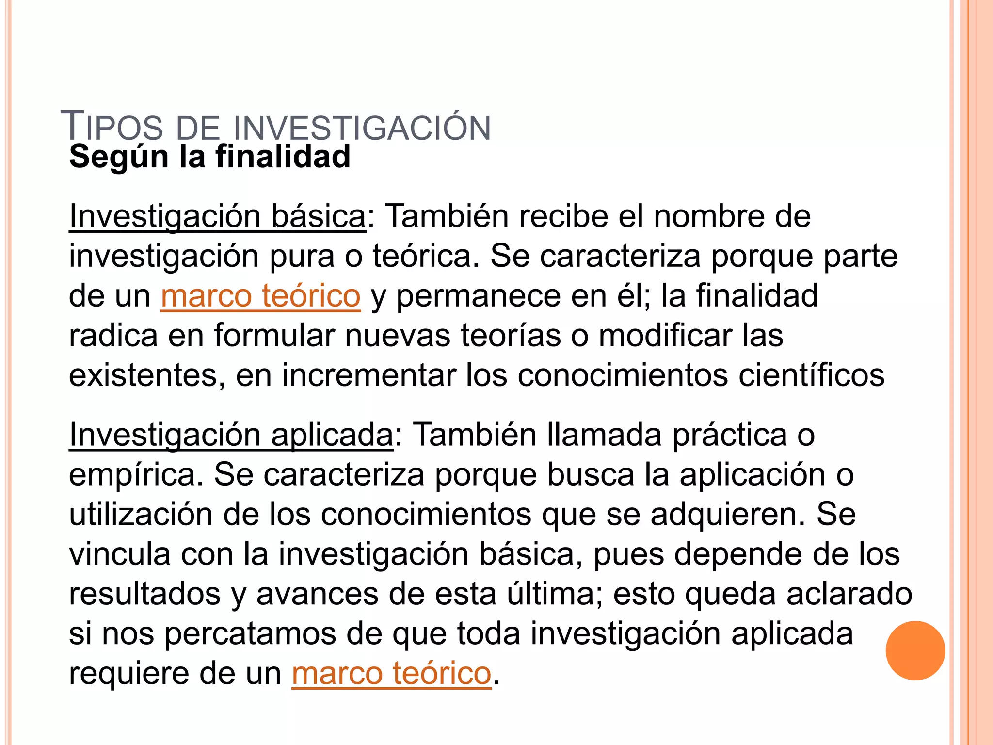 Tipos de investigaciónSegún la finalidadInvestigación básica: También recibe el nombre de investigación pura o teórica. Se caracteriza porque parte de un marco teórico y permanece en él; la finalidad radica en formular nuevas teorías o modificar las existentes, en incrementar los conocimientos científicos Investigación aplicada: También llamada práctica o empírica. Se caracteriza porque busca la aplicación o utilización de los conocimientos que se adquieren. Se vincula con la investigación básica, pues depende de los resultados y avances de esta última; esto queda aclarado si nos percatamos de que toda investigación aplicada requiere de un marco teórico. 