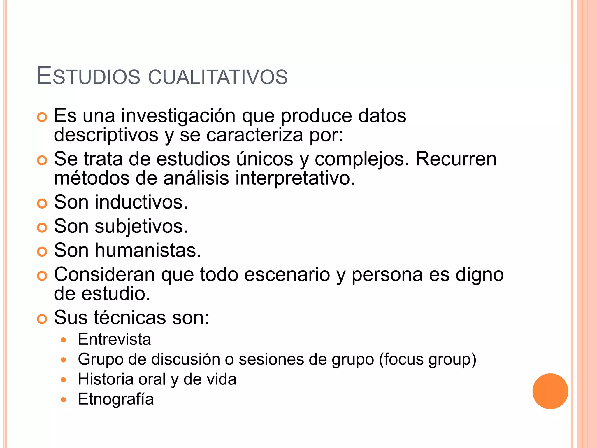 Estudios cualitativosEs una investigación que produce datos descriptivos y se caracteriza por:Se trata de estudios únicos y complejos. Recurren métodos de análisis interpretativo. Son inductivos.Son subjetivos.Son humanistas.Consideran que todo escenario y persona es digno de estudio.Sus técnicas son:EntrevistaGrupo de discusión o sesiones de grupo (focus group)Historia oral y de vidaEtnografía