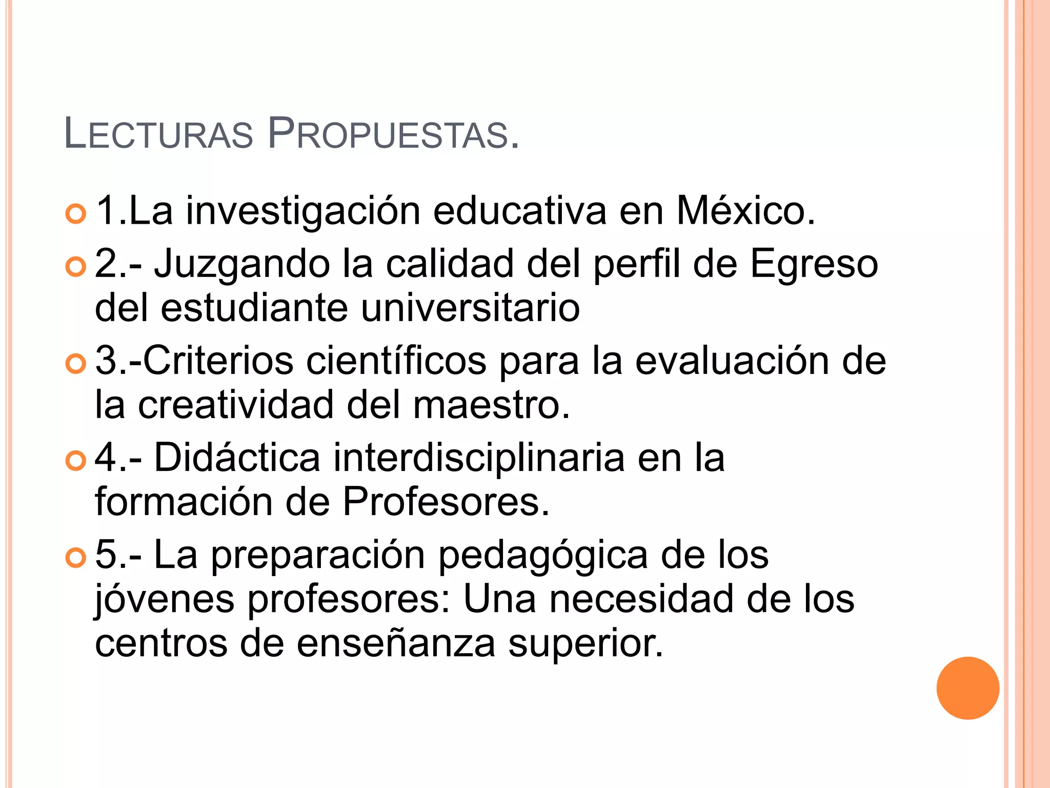 Lecturas Propuestas.1.La investigación educativa en México.2.- Juzgando la calidad del perfil de Egreso del estudiante universitario3.-Criterios científicos para la evaluación de la creatividad del maestro.4.- Didáctica interdisciplinaria en la formación de Profesores.5.- La preparación pedagógica de los jóvenes profesores: Una necesidad de los centros de enseñanza superior.