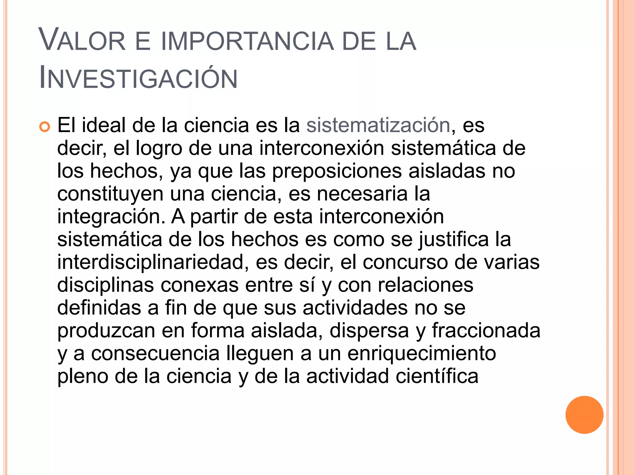 Valor e importancia de la Investigación El ideal de la ciencia es la sistematización, es decir, el logro de una interconexión sistemática de los hechos, ya que las preposiciones aisladas no constituyen una ciencia, es necesaria la integración. A partir de esta interconexión sistemática de los hechos es como se justifica la interdisciplinariedad, es decir, el concurso de varias disciplinas conexas entre sí y con relaciones definidas a fin de que sus actividades no se produzcan en forma aislada, dispersa y fraccionada y a consecuencia lleguen a un enriquecimiento pleno de la ciencia y de la actividad científica