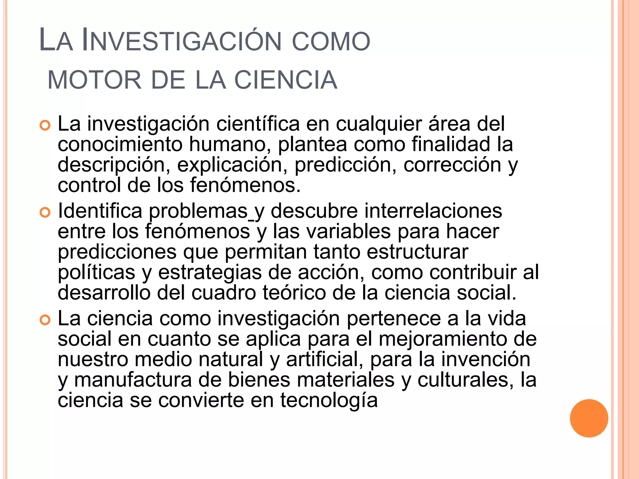 La Investigación como motor de la cienciaLa investigación científica en cualquier área del conocimiento humano, plantea como finalidad ladescripción, explicación, predicción, corrección y control de los fenómenos.Identifica problemasy descubre interrelaciones entre los fenómenos y las variables para hacer predicciones que permitan tanto estructurar políticas y estrategias de acción, como contribuir al desarrollo del cuadro teórico de la ciencia social.La ciencia como investigación pertenece a la vida social en cuanto se aplica para el mejoramiento de nuestro medio natural y artificial, para la invención y manufactura de bienes materiales y culturales, la ciencia se convierte en tecnología