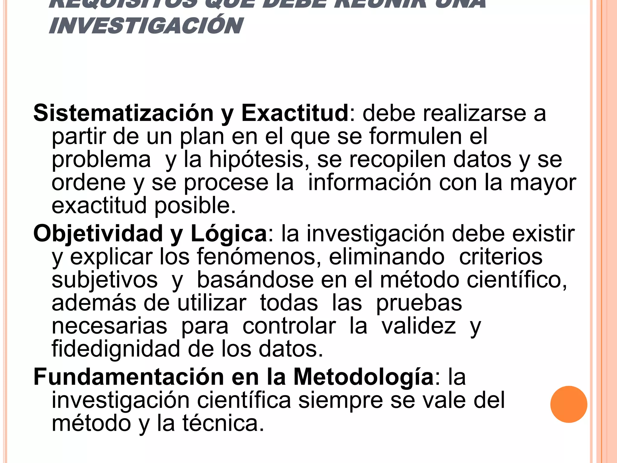 REQUISITOS QUE DEBE REUNIR UNA INVESTIGACIÓNSistematización y Exactitud: debe realizarse a partir de un plan en el que se formulen el  problema  y la hipótesis, se recopilen datos y se ordene y se procese la  información con la mayor exactitud posible.Objetividad y Lógica: la investigación debe existir y explicar los fenómenos, eliminando  criterios  subjetivos  y  basándose en el método científico, además de utilizar  todas  las  pruebas  necesarias  para  controlar  la  validez  y fidedignidadde los datos.Fundamentación en la Metodología: la investigación científica siempre se vale del  método y la técnica. 