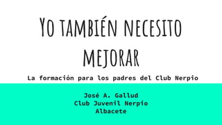 Yo también necesito
mejorar
José A. Gallud
Club Juvenil Nerpio
Albacete
La formación para los padres del Club Nerpio
 