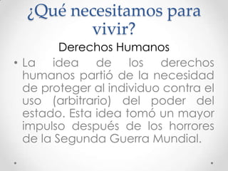 ¿Qué necesitamos para
vivir?
Derechos Humanos
• La idea de los derechos
humanos partió de la necesidad
de proteger al individuo contra el
uso (arbitrario) del poder del
estado. Esta idea tomó un mayor
impulso después de los horrores
de la Segunda Guerra Mundial.