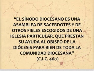 “EL SÍNODO DIOCESANO ES UNA
ASAMBLEA DE SACERDOTES Y DE
OTROS FIELES ESCOGIDOS DE UNA
IGLESIA PARTICULAR, QUE PRESTAN
SU AYUDA AL OBISPO DE LA
DIÓCESIS PARA BIEN DE TODA LA
COMUNIDAD DIOCESANA”
(C.I.C. 460)
 