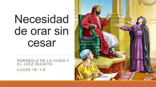 PARÁBOLA DE LA VIUDA Y
EL JUEZ INJUSTO
LUCAS 18: 1-8
Necesidad
de orar sin
cesar
 