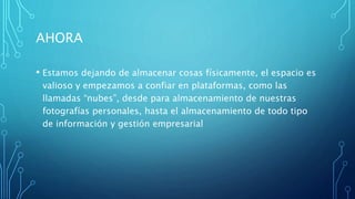 AHORA
• Estamos dejando de almacenar cosas físicamente, el espacio es
valioso y empezamos a confiar en plataformas, como las
llamadas “nubes”, desde para almacenamiento de nuestras
fotografías personales, hasta el almacenamiento de todo tipo
de información y gestión empresarial
 