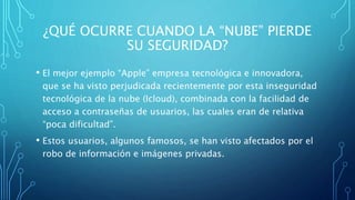 ¿QUÉ OCURRE CUANDO LA “NUBE” PIERDE
SU SEGURIDAD?
• El mejor ejemplo “Apple” empresa tecnológica e innovadora,
que se ha visto perjudicada recientemente por esta inseguridad
tecnológica de la nube (Icloud), combinada con la facilidad de
acceso a contraseñas de usuarios, las cuales eran de relativa
“poca dificultad”.
• Estos usuarios, algunos famosos, se han visto afectados por el
robo de información e imágenes privadas.
 