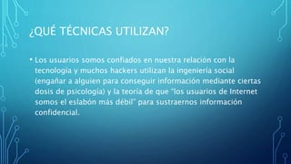 ¿QUÉ TÉCNICAS UTILIZAN?
• Los usuarios somos confiados en nuestra relación con la
tecnología y muchos hackers utilizan la ingeniería social
(engañar a alguien para conseguir información mediante ciertas
dosis de psicología) y la teoría de que “los usuarios de Internet
somos el eslabón más débil” para sustraernos información
confidencial.
 