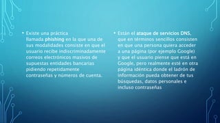 • Existe una práctica
llamada phishing en la que una de
sus modalidades consiste en que el
usuario recibe indiscriminadamente
correos electrónicos masivos de
supuestas entidades bancarias
pidiendo repetidamente
contraseñas y números de cuenta.
• Están el ataque de servicios DNS,
que en términos sencillos consisten
en que una persona quiera acceder
a una página (por ejemplo Google)
y que el usuario piense que está en
Google, pero realmente esté en otra
página idéntica donde el ladrón de
información pueda obtener de tus
búsquedas, datos personales e
incluso contraseñas
 