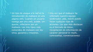 • Un tipo de ataque a la red es la
introducción de malware en una
página web. Cuando un usuario
navega por una web, puede, sin
querer, infectarse por un
malware. Los tres tipos más
conocidos de malware son los
virus, gusanos y troyanos.
• Una vez que el malware ha
infectado nuestro equipo
(ordenador, pda, móvil) puede
hacer cualquier tipo de
acciones. Las que más destacan
es el borrado de datos,
recopilación de información de
carácter personal (e-mails,
contraseñas, conversaciones)
 