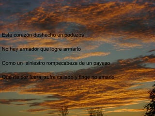 Este corazón deshecho en pedazos No hay armador que logre armarlo Como un  siniestro rompecabeza de un payaso Que ríe por fuera, sufre callado y finge no amarlo 