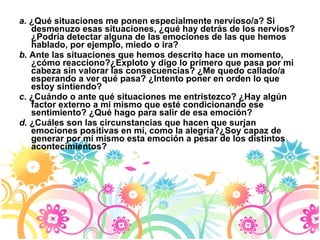 a.  ¿Qué situaciones me ponen especialmente nervioso/a? Si desmenuzo esas situaciones, ¿qué hay detrás de los nervios? ¿Podría detectar alguna de las emociones de las que hemos hablado, por ejemplo, miedo o ira? b.  Ante las situaciones que hemos descrito hace un momento, ¿cómo reacciono?¿Exploto y digo lo primero que pasa por mi cabeza sin valorar las consecuencias? ¿Me quedo callado/a esperando a ver qué pasa? ¿Intento poner en orden lo que estoy sintiendo? c.  ¿Cuándo o ante qué situaciones me entristezco? ¿Hay algún factor externo a mí mismo que esté condicionando ese sentimiento? ¿Qué hago para salir de esa emoción? d.  ¿Cuáles son las circunstancias que hacen que surjan emociones positivas en mí, como la alegría?¿Soy capaz de generar por mí mismo esta emoción a pesar de los distintos acontecimientos? 