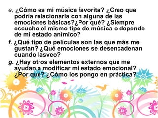 e.  ¿Cómo es mi música favorita? ¿Creo que podría relacionarla con alguna de las emociones básicas?¿Por qué? ¿Siempre escucho el mismo tipo de música o depende de mi estado anímico? f.  ¿Qué tipo de películas son las que más me gustan? ¿Qué emociones se desencadenan cuando lasveo? g.  ¿Hay otros elementos externos que me ayudan a modificar mi estado emocional? ¿Por qué? ¿Cómo los pongo en práctica? 