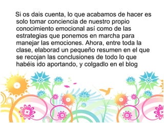 Si os dais cuenta, lo que acabamos de hacer es solo tomar conciencia de nuestro propio conocimiento emocional así como de las estrategias que ponemos en marcha para manejar las emociones. Ahora, entre toda la clase, elaborad un pequeño resumen en el que se recojan las conclusiones de todo lo que habéis ido aportando, y colgadlo en el blog 