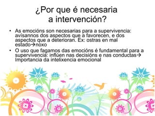 ¿Por que é necesaria  a intervención? As emocións son necesarias para a supervivencia: avísannos dos aspectos que a favorecen, e dos aspectos que a deterioran. Ex: ostras en mal estado  noxo O uso que fagamos das emocións é fundamental para a supervivencia: inflúen nas decisións e nas conductas   Importancia da intelixencia emocional 